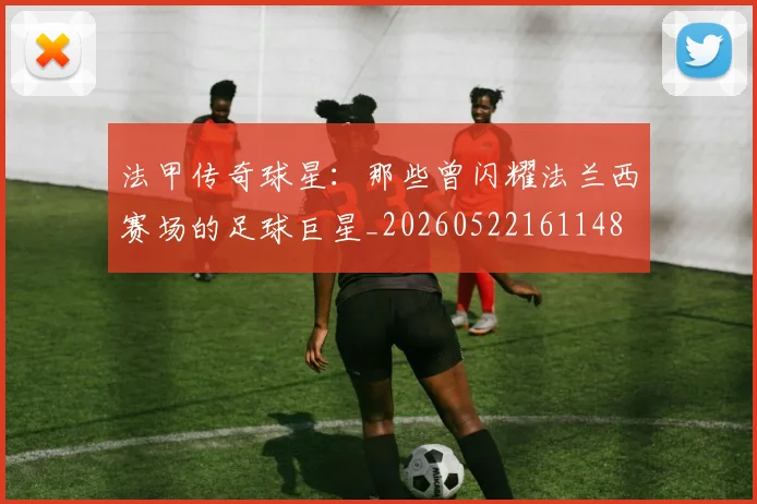 法甲传奇球星：那些曾闪耀法兰西赛场的足球巨星_20260522161148
