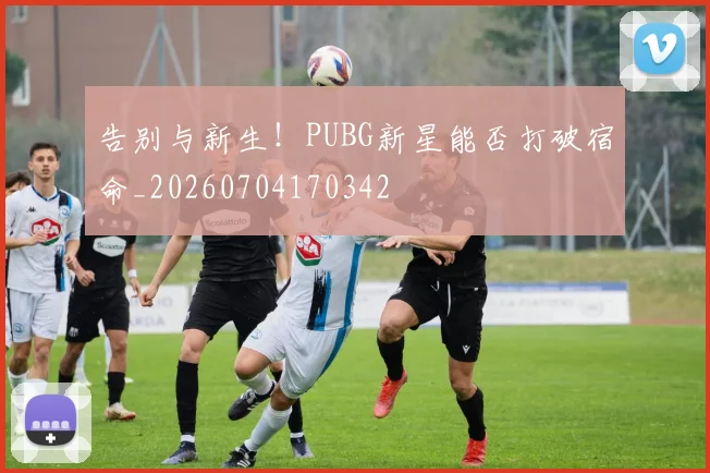 告别与新生！PUBG新星能否打破宿命_20260704170342