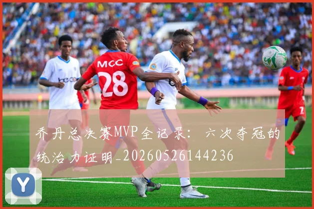 乔丹总决赛MVP全记录：六次夺冠的统治力证明_20260526144236