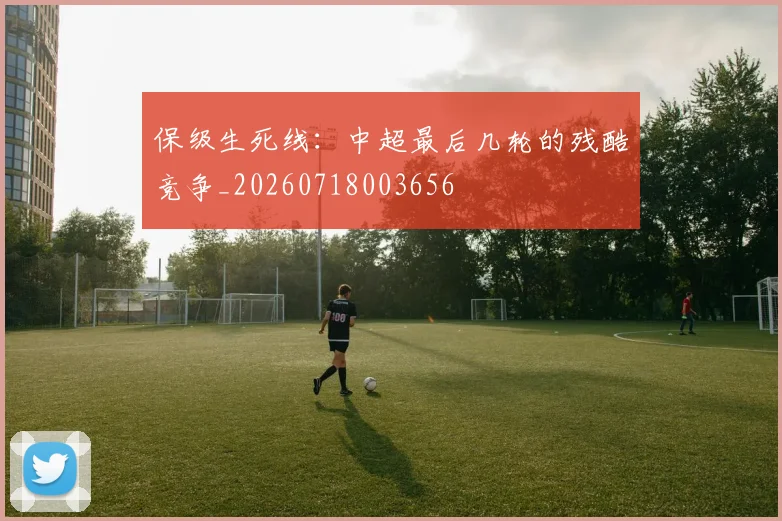保级生死线:中超最后几轮的残酷竞争_20260718003656