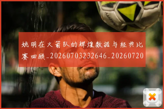 姚明在火箭队的辉煌数据与经典比赛回顾_20260703232646_20260720191627