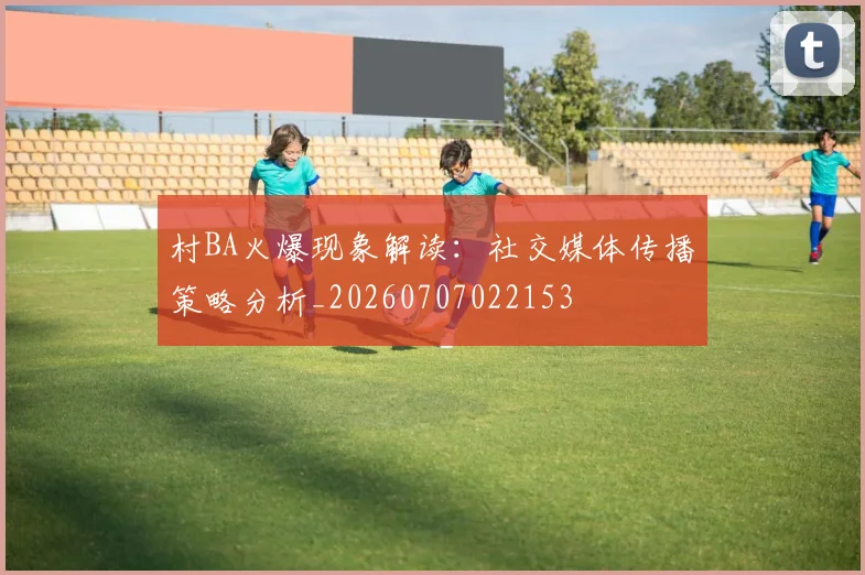 村BA火爆现象解读：社交媒体传播策略分析_20260707022153