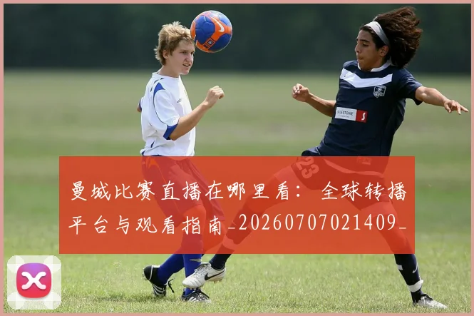 曼城比赛直播在哪里看:全球转播平台与观看指南_20260707021409_20260731173009