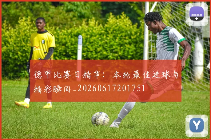 德甲比赛日精华：本轮最佳进球与精彩瞬间_20260617201751