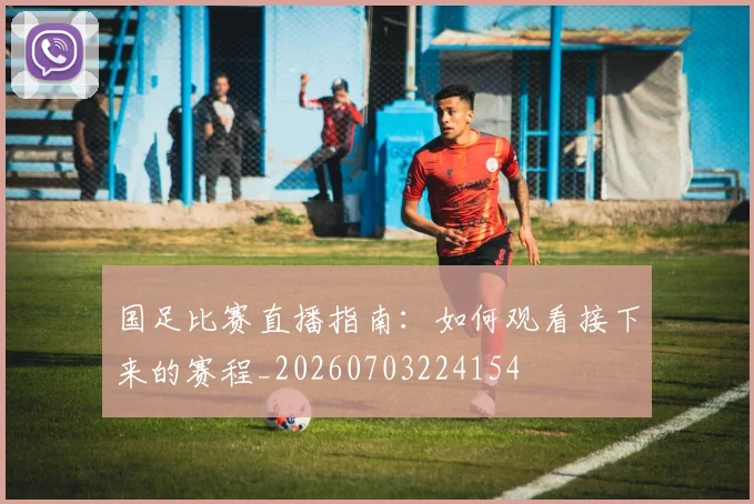 国足比赛直播指南：如何观看接下来的赛程_20260703224154