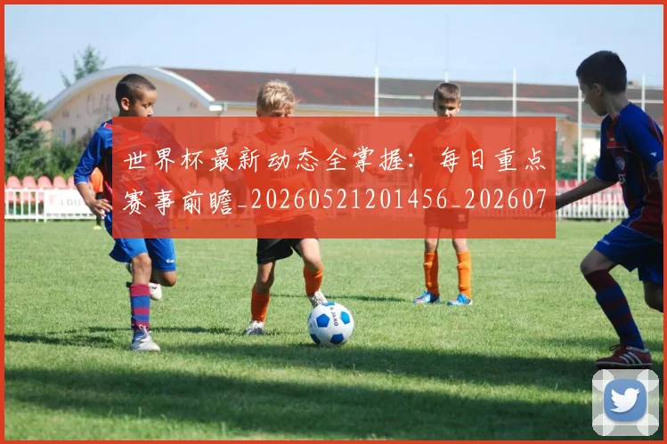 世界杯最新动态全掌握:每日重点赛事前瞻_20260521201456_20260715190623