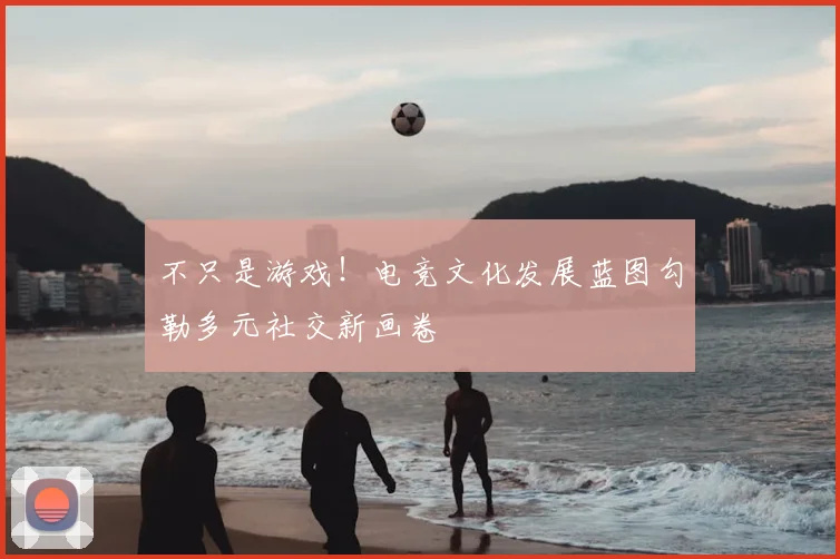 不只是游戏!电竞文化发展蓝图勾勒多元社交新画卷