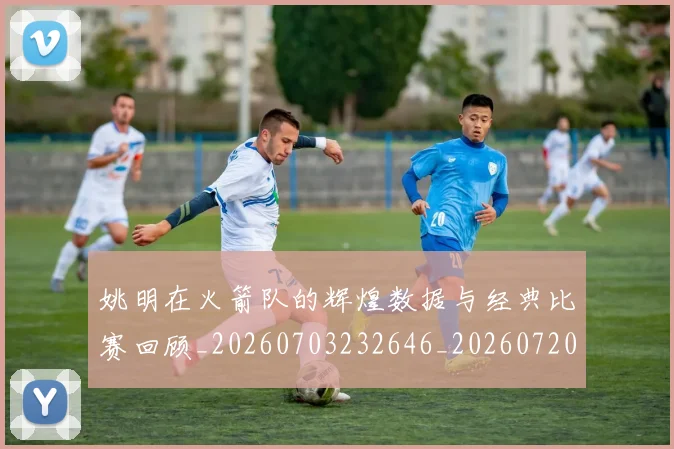 姚明在火箭队的辉煌数据与经典比赛回顾_20260703232646_20260720191627