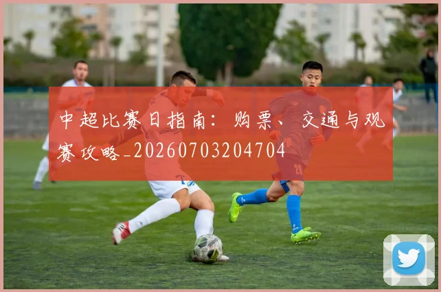 中超比赛日指南：购票、交通与观赛攻略_20260703204704