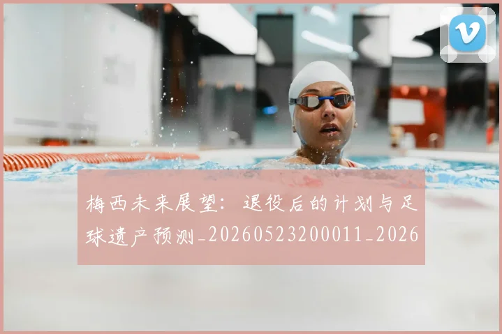 梅西未来展望:退役后的计划与足球遗产预测_20260523200011_20260707144831