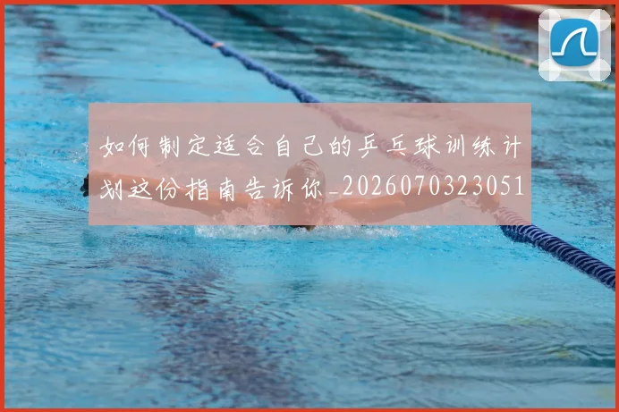 如何制定适合自己的乒乓球训练计划这份指南告诉你_20260703230512_20260720182154