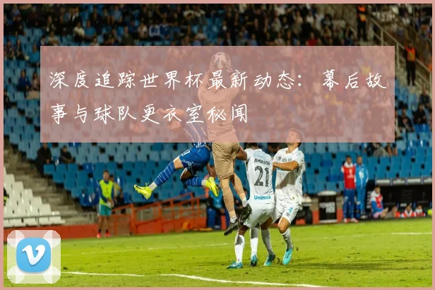 深度追踪世界杯最新动态:幕后故事与球队更衣室秘闻