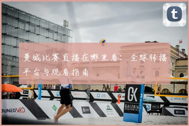 曼城比赛直播在哪里看:全球转播平台与观看指南