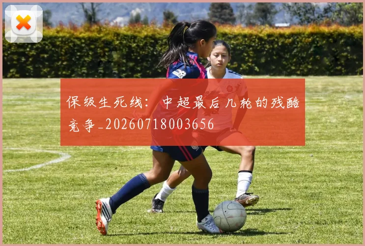 保级生死线:中超最后几轮的残酷竞争_20260718003656