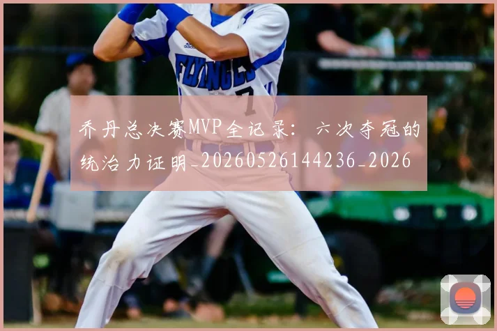 乔丹总决赛MVP全记录：六次夺冠的统治力证明_20260526144236_20260703210144_20260716192057