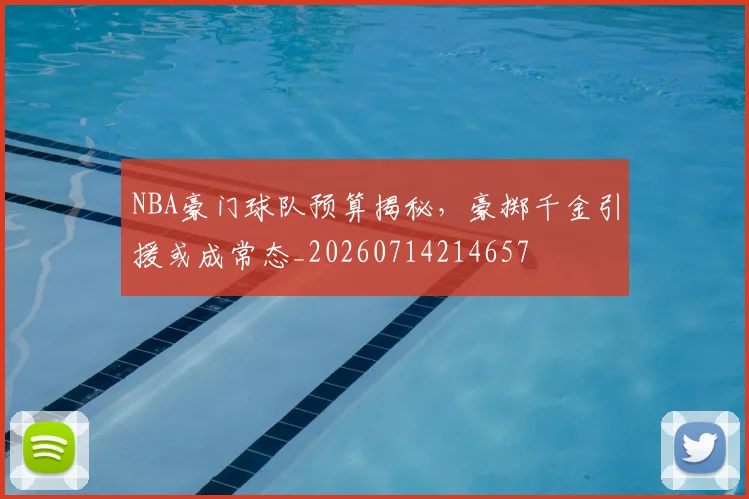 NBA豪门球队预算揭秘，豪掷千金引援或成常态_20260714214657