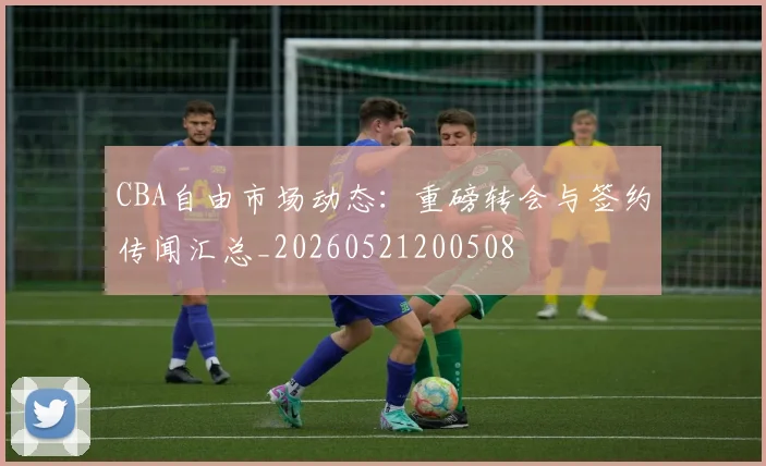 CBA自由市场动态：重磅转会与签约传闻汇总_20260521200508