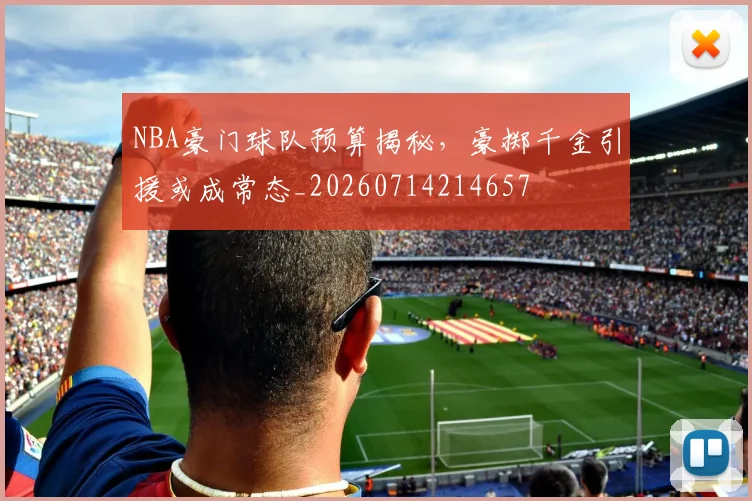 NBA豪门球队预算揭秘,豪掷千金引援或成常态_20260714214657