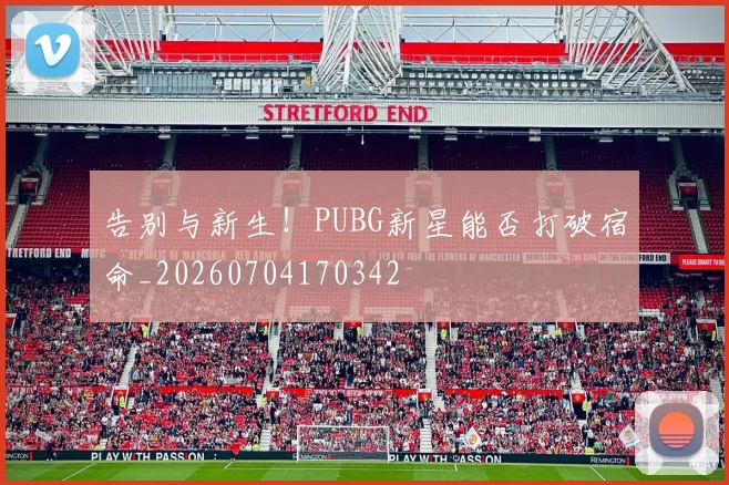 告别与新生！PUBG新星能否打破宿命_20260704170342