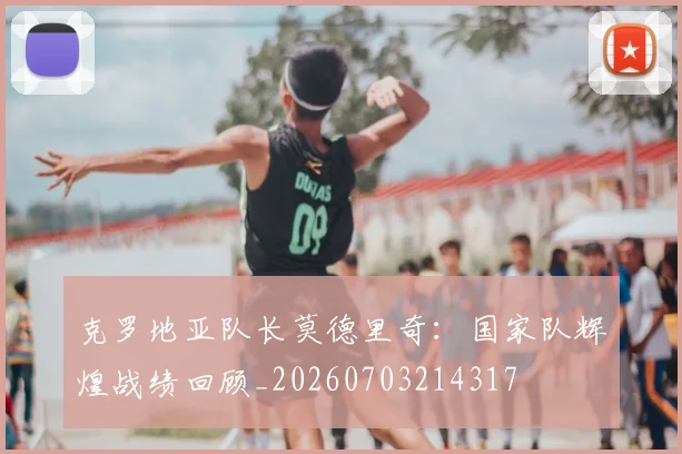 克罗地亚队长莫德里奇:国家队辉煌战绩回顾_20260703214317