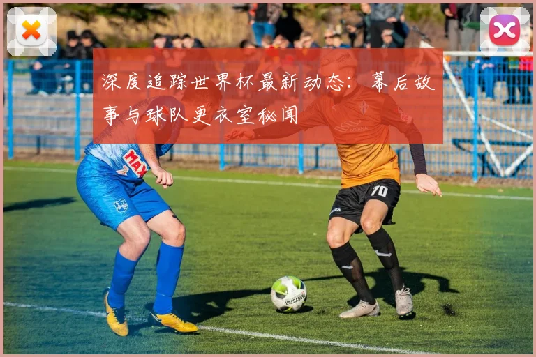 深度追踪世界杯最新动态:幕后故事与球队更衣室秘闻
