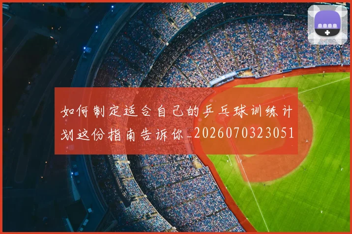 如何制定适合自己的乒乓球训练计划这份指南告诉你_20260703230512_20260720182154