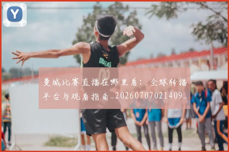 曼城比赛直播在哪里看:全球转播平台与观看指南_20260707021409_20260731173009